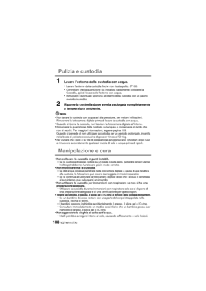 Page 108VQT4V81 (ITA)108
Pulizia e custodia
1Lavare l’esterno della custodia con acqua.
•
Lavare l’esterno della custodia finché non risulta pulito. (P106)•Controllare che la guarnizione sia installata saldamente, chiudere la 
Custodia, quindi lavare solo lesterno con acqua.
•Rimuovere l’eventuale sporcizia all’interno della custodia con un panno 
morbido inumidito.
2Riporre la custodia dopo averla asciugata completamente 
a temperatura ambiente.
Note•Non lavare la custodia con acqua ad alta pressione, per...