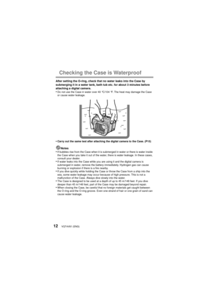 Page 12VQT4V81 (ENG)12
Checking the Case is Waterproof
After setting the O-ring, check that no water leaks into the Case by 
submerging it in a water tank, bath tub etc. for about 3 minutes before 
attaching a digital camera.
•Do not use the Case in water over 40 °C/104 °F. The heat may damage the Case 
or cause water leakage.
•Carry out the same test after attaching the digital camera to the Case. (P15)
Notes•If bubbles rise from the Case when it is submerged in water or there is water inside 
the Case when...