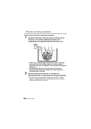 Page 150VQT4V81 (RUS)150
После использования
После  съемки  выполните  следующие  операции .
1Погрузите  футляр  в  пресную  воду  не  менее  чем  на  
30  минут , не  вынимая  цифровую  камеру . Это  
необходимо  для  удаления  кристаллов  соли  и  т .д .
•
Чтобы  смыть  морскую  воду, нажмите  все кнопки  на футляре . 
Если  кристаллы  соли не будут  удалены  с кнопок и  других 
элементов , кристаллы  затвердеют , и  кнопки  перестанут  работать  
нормально .
•Не промывайте  футляр в быстрой  проточной  воде...