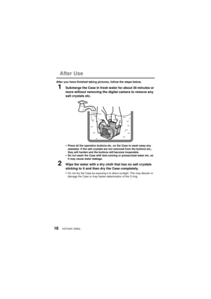 Page 18VQT4V81 (ENG)18
After Use
After you have finished taking pictures, follow the steps below.
1Submerge the Case in fresh water for about 30 minutes or 
more without removing the digital camera to remove any 
salt crystals etc.
•
Press all the operation buttons etc. on the Case to wash away any 
seawater. If the salt crystals are not removed from the buttons etc., 
they will harden and the buttons will become inoperable.
•Do not wash the Case with fast-running or pressurized water etc. as 
it may cause...