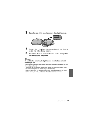 Page 19(ENG) VQT4V8119
3Open the rear of the case to remove the digital camera.
4Remove the O-ring from the Case and check that there is 
no dirt etc. in the O-ring groove.
5Check that there are no scratches etc. on the O-ring while 
you are applying the grease.
Notes
Be careful when removing the digital camera from the Case so that it 
does not get wet.
•Remove the camera with clean hands. (Wash your hands with fresh water and then 
thoroughly dry them.)
•Thoroughly dry any moisture on your body or hair. (Be...