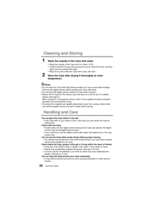 Page 20VQT4V81 (ENG)20
Cleaning and Storing
1Wash the outside of the Case with water.
•
Wash the outside of the Case until it is clean. (P18)•Confirm that the O-ring is set securely, be sure to close the Case, and then 
wash only the outside with water.
•Wipe off any dirt inside the Case with a wet, soft cloth.
2Store the Case after drying it thoroughly at room 
temperature.
Notes•Do not wash the Case with high-pressure water as it may cause water leakage. 
Remove the digital camera before washing the Case with...