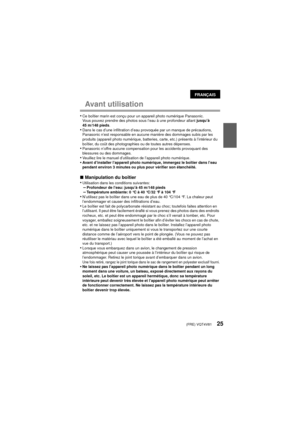 Page 25(FRE) VQT4V8125
Avant utilisation
•Ce boîtier marin est conçu pour un appareil photo numérique Panasonic.
Vous pouvez prendre des photos sous l’eau à une profondeur allant jusqu’à 
45 m/148 pieds.
•Dans le cas d’une infiltration d’eau provoquée par un manque de précautions, 
Panasonic n’est responsable en aucune manière des dommages subis par les 
produits (appareil photo numérique, batteries, carte, etc.) présents à l’intérieur du 
boîtier, du coût des photographies ou de toutes autres dépenses....