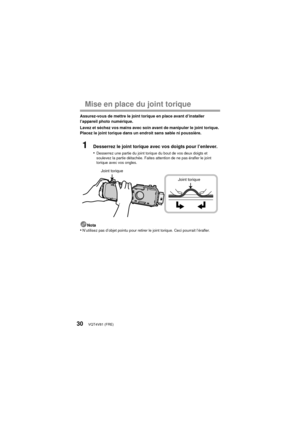 Page 30VQT4V81 (FRE)30
Mise en place du joint torique
Assurez-vous de mettre le joint torique en place avant d’installer 
l’appareil photo numérique.
Lavez et séchez vos mains avec soin avant de manipuler le joint torique. 
Placez le joint torique dans un endroit sans sable ni poussière.
1Desserrez le joint torique avec vos doigts pour l’enlever.
•
Desserrez une partie du joint torique du bout de vos deux doigts et 
soulevez la partie détachée. Faites attention de ne pas érafler le joint 
torique avec vos...