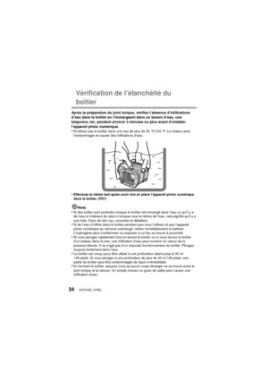 Page 34VQT4V81 (FRE)34
Vérification de l’étanchéité du 
boîtier
Après la préparation du joint torique, vérifiez l’absence d’infiltrations 
d’eau dans le boîtier en l’immergeant dans un bassin d’eau, une 
baignoire, etc. pendant environ 3 minutes ou plus avant d’installer 
l’appareil photo numérique.
•N’utilisez pas le boîtier dans une eau de plus de 40 °C/104 °F. La chaleur peut 
l’endommager et causer des infiltrations d’eau.
•Effectuez le même test après avoir mis en place l’appareil photo numérique 
dans le...