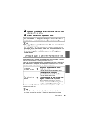 Page 39(FRE) VQT4V8139
3Dirigez la zone MPA de l’écran ACL sur le sujet que vous 
désirez mettre au point.
4Fixez la mise au point et prenez la photo.
Nota•S’il y a des particules qui flottent devant l’appareil photo, elles peuvent être mises 
au point à la place du sujet.
•S’il y a des gouttes d’eau ou de la saleté sur le verre avant, vous pouvez ne pas 
être capable de faire correctement la mise au point. Essuyez le verre avant, avant 
de prendre des photos.
•Le son pourrait ne pas être enregistré...