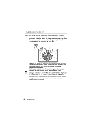 Page 40VQT4V81 (FRE)40
Après utilisation
Après avoir fini de prendre des photos, suivez les étapes suivantes.
1Immergez le boîtier dans de l’eau douce pendant environ 
30 minutes ou plus sans retirer l’appareil photo afin 
d’enlever tous les cristaux de sel, etc.
•
Appuyez sur toutes les touches de fonctionnement, etc. du boîtier 
afin d’enlever toute l’eau de mer. Si les cristaux de sel ne sont pas 
retirés des touches, etc., ceux-ci durciront et les touches 
deviendront inutilisables.
•Ne lavez pas le boîtier...