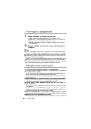 Page 42VQT4V81 (FRE)42
Nettoyage et rangement
1Lavez l’extérieur du boîtier avec de l’eau.
•
Lavez l’extérieur du boîtier jusqu’à ce qu’il soit propre. (P40)•Vérifiez que le joint torique est bien installé, assurez-vous de fermer le 
boîtier, puis lavez seulement l’extérieur avec de l’eau.
•Essuyez toutes traces de saleté à l’intérieur du boîtier avec un chiffon 
doux et humide.
2Rangez le boîtier après l’avoir essuyé à la température 
ambiante.
Nota•Ne lavez pas le boîtier avec de l’eau sous pression car cela...