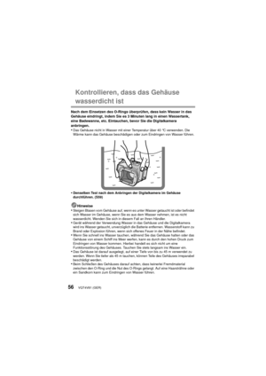 Page 56VQT4V81 (GER)56
Kontrollieren, dass das Gehäuse 
wasserdicht ist
Nach dem Einsetzen des O-Rings überprüfen, dass kein Wasser in das 
Gehäuse eindringt, indem Sie es 3 Minuten lang in einen Wassertank, 
eine Badewanne, etc. Eintauchen, bevor Sie die Digitalkamera 
anbringen.
•Das Gehäuse nicht in Wasser mit einer Temperatur über 40 °C verwenden. Die 
Wärme kann das Gehäuse beschädigen oder zum Eindringen von Wasser führen.
•Denselben Test nach dem Anbringen der Digitalkamera im Gehäuse 
durchführen....