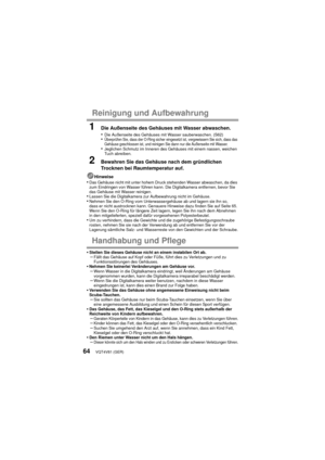 Page 64VQT4V81 (GER)64
Reinigung und Aufbewahrung
1Die Außenseite des Gehäuses mit Wasser abwaschen.
•Die Außenseite des Gehäuses mit Wasser sauberwaschen. (S62)•Überprüfen Sie, dass der O-Ring sicher eingesetzt ist, vergewissern Sie sich, dass das 
Gehäuse geschlossen ist, und reinigen Sie dann nur die Außenseite mit Wasser.
•Jeglichen Schmutz im Inneren des Gehäuses mit einem nassen, weichen 
Tuch abreiben.
2Bewahren Sie das Gehäuse nach dem gründlichen 
Trocknen bei Raumtemperatur auf.
Hinweise•Das Gehäuse...