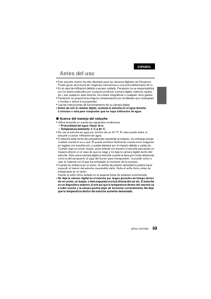 Page 69(SPA) VQT4V8169
Antes del uso
•Este estuche marino ha sido diseñado para las cámaras digitales de Panasonic.
Puede gozar de la toma de imágenes submarinas a una profundidad hasta 45 m.
•En el caso de infiltración debida a escaso cuidado, Panasonic no se responsabiliza 
por los daños padecidos por cualquier producto (cámara digital, baterías, tarjeta, 
etc.) que quepa en este estuche, los costes fotográficos o cualquier otros gastos.
•Panasonic no proporciona ninguna compensación por accidentes que...