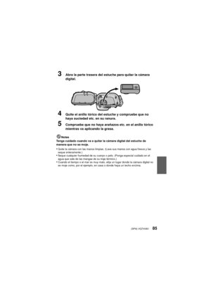 Page 85(SPA) VQT4V8185
3Abra la parte trasera del estuche para quitar la cámara 
digital.
4Quite el anillo tórico del estuche y compruebe que no 
haya suciedad etc. en su ranura.
5Compruebe que no haya arañazos etc. en el anillo tórico 
mientras va aplicando la grasa.
Notas
Tenga cuidado cuando va a quitar la cámara digital del estuche de 
manera que no se moje.
•Quite la cámara con las manos limpias. (Lave sus manos con agua fresca y las 
seque enteramente.)
•Seque cualquier humedad de su cuerpo o pelo. (Ponga...
