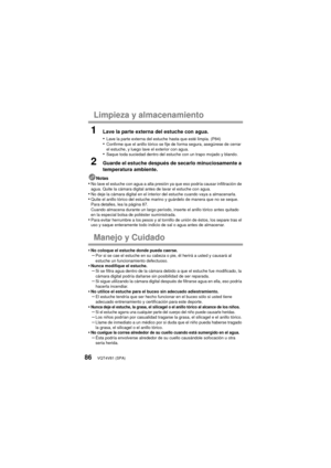 Page 86VQT4V81 (SPA)86
Limpieza y almacenamiento
1Lave la parte externa del estuche con agua.
•
Lave la parte externa del estuche hasta que esté limpia. (P84)•Confirme que el anillo tórico se fije de forma segura, asegúrese de cerrar 
el estuche, y luego lave el exterior con agua.
•Saque toda suciedad dentro del estuche con un trapo mojado y blando.
2Guarde el estuche después de secarlo minuciosamente a 
temperatura ambiente.
Notas•No lave el estuche con agua a alta presión ya que eso podría causar infiltración...