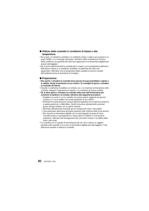 Page 92VQT4V81 (ITA)92
∫Utilizzo della custodia in condizioni di bassa o alta 
temperatura
•
Se si apre o si chiude la custodia in un ambiente umido o caldo e poi si passa in un 
posto freddo o ci si immerge sott’acqua, all’interno della custodia può formarsi 
della condensa, la superficie del vetro può appannarsi e la fotocamera digitale può 
essere danneggiata.
•Se si porta repentinamente la custodia da un luogo in cui la temperatura dell’aria o 
dell’acqua è bassa a un ambiente riscaldato, la superficie del...