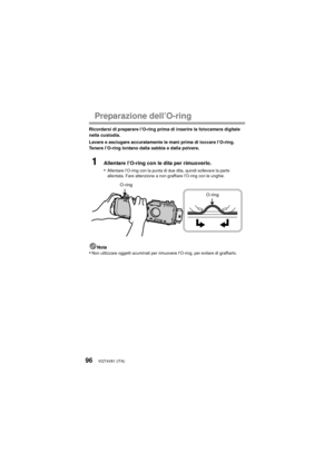 Page 96VQT4V81 (ITA)96
Preparazione dell’O-ring
Ricordarsi di preparare l’O-ring prima di inserire la fotocamera digitale 
nella custodia.
Lavare e asciugare accuratamente le mani prima di toccare l’O-ring. 
Tenere l’O-ring lontano dalla sabbia e dalla polvere.
1Allentare l’O-ring con le dita per rimuoverlo.
•
Allentare l’O-ring con la punta di due dita, quindi sollevare la parte 
allentata. Fare attenzione a non graffiare l’O-ring con le unghie.
Nota•Non utilizzare oggetti acuminati per rimuovere l’O-ring, per...