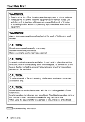 Page 22VQT5K48 (ENG)
Read this first!
 indicates safety information.
WARNING:
•   To reduce the risk of fire, do not expose this equipment to rain or moisture.
•   T o reduce the risk of fire, keep this equipment away from all liquids. Use 
and store only in locations which are not exposed to the risk of dripping 
or splashing liquids, and do not place any liquid containers on top of the 
equipment.
WARNING:
Always keep accessory (terminal cap) out of the reach of babies and small 
children.
CAUTION:
Do not...