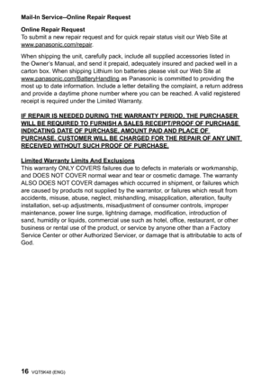 Page 1616VQT5K48 (ENG)
Mail-In Service--Online Repair Request
Online Repair Request
To submit a new repair request and for quick repair status visit our Web Site at
www.panasonic.com/repair.
When shipping the unit, carefully pack, include all supplied accessories listed in 
the Owner’s Manual, and send it prepaid, adequately insured and packed well in a 
carton box. When shipping Lithium Ion batteries please visit our Web Site at 
www.panasonic.com/BatteryHandling as Panasonic is committed to providing the...