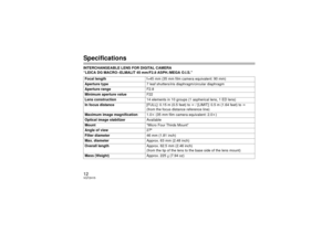 Page 1212VQT2H15SpecificationsINTERCHANGEABLE LENS FOR DIGITAL CAMERA 
“LEICA DG MACRO –ELMALIT 45 mm/F2.8 ASPH./MEGA O.I.S.”Focal length f=45 mm (35 mm film camera equivalent: 90 mm)
Aperture type 7 leaf shutters/iris diaphragm/circular diaphragm
Aperture range F2.8
Minimum aperture value F22
Lens construction 14 elements in 10 groups (1 aspherical lens, 1 ED lens)
In focus distance [FULL]: 0.15 m (0.5 feet) to ¶ / [LIMIT]: 0.5 m (1.64 feet) to  ¶ 
(from the focus distance reference line)
Maximum image...