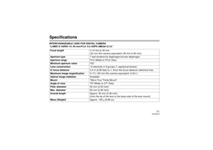 Page 1111
VQT2A12
SpecificationsINTERCHANGEABLE LENS FOR DIGITAL CAMERA 
“LUMIX G VARIO 14– 45 mm/F3.5– 5.6 ASPH./MEGA O.I.S.”Focal length f=14 mm to 45 mm
(35 mm film camera equivalent: 28 mm to 90 mm)
Aperture type 7 leaf shutters/iris diaphragm/circular diaphragm
Aperture range F3.5 (Wide) to F5.6 (Tele)
Minimum aperture value F22
Lens construction 12 elements in 9 groups (1 aspherical lenses)
In focus distance 0.3 m (0.99 feet) to ¶ (from the focus distance reference line)
Maximum image magnification 0.17k...