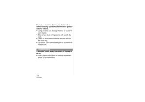 Page 1010VQT2Z62Do not use benzine, thinner, alcohol or other 
similar cleaning agents to clean the lens glass or 
exterior cabinet.
≥Using solvents can damage  the lens or cause the 
paint to peel.
≥ Wipe off any dust or fingerprints with a soft, dry 
cloth.
≥ Use a dry dust cloth to remove dirt and dust on  
the focus ring.
≥ Do not use a household detergent or a chemically 
treated cloth.
A sound is heard when the camera is turned on 
or off.
≥ This is the sound of lens or aperture movement 
and is not a...