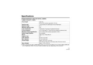 Page 1111
VQT2G22
SpecificationsINTERCHANGEABLE LENS FOR DIGITAL CAMERA 
“LUMIX G 20 mm/F1.7 ASPH.”
≥When using the lens with a LUMIX digital camera, you cannot set to [AFC] in focus mode or [ ] in [PRE AF]. (As of September 2009) (The focus modes available may vary depending on the camera.)
Focal length
f=20 mm
(35 mm film camera equivalent: 40 mm)
Aperture type 7 leaf shutters/iris diaphragm/circular diaphragm
Aperture range F1.7
Minimum aperture value F16
Lens construction 7 elements in 5 groups (2...