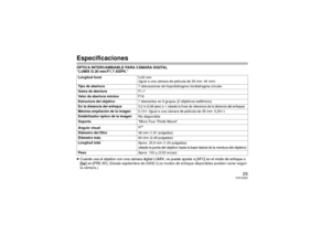 Page 2525
VQT2G22
EspecificacionesÓPTICA INTERCAMBIABLE PARA CÁMARA DIGITAL
“LUMIX G 20 mm/F1.7 ASPH.”
≥Cuando usa el objetivo con una cámara digital LUMIX, no puede ajustar a [AFC] en el modo de enfoque o 
[ ] en [PRE AF]. 
(Desde septiembre de 2009) (Los modos de enfoque disponibles pueden variar según 
la cámara.)
Longitud focal f=20 mm
(Igual a una cámara de película de 35 mm: 40 mm)
Tipo de abertura 7 obturaciones de hoja/diafragma iris/diafragma circular
Gama de abertura F1.7
Valor de abertura mínimo F16...
