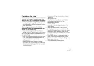 Page 99
VQT3R89
Cautions for UseTake care not to drop or knock the lens. Also 
take care not to put a lot of pressure on the lens.
≥Take care not to drop the bag that you inserted the 
lens in as it may damage the lens. The camera 
may stop operating normally and pictures may no 
longer be recorded.
When using pesticides and other volatile 
substances around the camera make sure that 
they do not get onto the lens.
≥If such substances get  onto the lens they can 
damage the exterior case or cause the paint to...