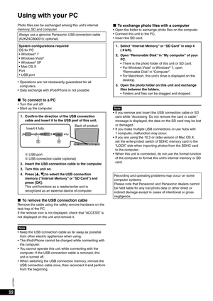 Page 2222
VQT2Z87
Using with your PC
Photo ﬁ les can be exchanged among this unit’s internal 
memory, SD and computer.
Always use a genuine Panasonic USB connection cable 
(K2KZ4CB00015; optional).
System conﬁ  gurations required
OS for PC Windows
® 7
Windows Vista®
Windows® XP
Mac OS X
Por t USB port
•
•
•
•
•
Operations are not necessarily guaranteed for all 
computers.
Data exchange with iPod/iPhone is not possible.
To connect to a PCTurn the unit off.
Start up the computer.
1. Conﬁ  rm the direction of the...