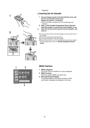 Page 11Preparation
11
Inserting the Ink Cassette
1Use your finger to push in the hole with the arrow, and 
turn it in the direction of the arrow.
Tighten any slack in 
1 (Ink Film).
≥The Ink Cassette is included in the Ink Cassette/Paper Set 
(optional).
2Open 2 (Ink Cassette Compartment Door), place the 
side that contains 
3 (small hole in Ink Cassette A) up, 
insert the Ink Film all the way into the Ink Cassette, and 
close 
2.
≥Do not touch the Ink Film in the Ink Cassette, and do not pull it out of 
the...