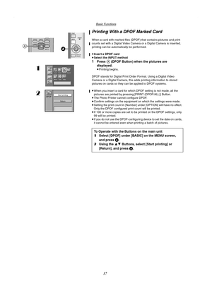 Page 17Basic Functions
17
Printing With a DPOF Marked Card
When a card with marked files (DPOF) that contains pictures and print 
counts set with a Digital Video Camera or a Digital Camera is inserted, 
printing can be automatically be performed.
≥Insert a DPOF card
≥Select the INPUT method
1Press A (DPOF Button) when the pictures are 
displayed.
≥Printing begins.
DPOF stands for Digital Print Order Format. Using a Digital Video 
Camera or a Digital Camera, this adds printing information to stored 
pictures on...