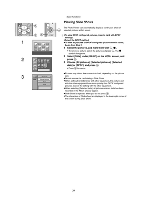 Page 20Basic Functions
20
Viewing Slide Shows
The Photo Printer can automatically display a continuous show of 
selected pictures within a card.
≥To view DPOF configured pictures, insert a card with DPOF 
settings.
≥Select the INPUT method.
≥To view all pictures or DPOF configured pictures within a card, 
begin from Step 2.
1Select the pictures, and mark them with A (¥).
≥To remove a picture, select the picture and press A. The ¥ 
symbol disappears.
2Select [Slide] under [BASIC] on the MENU screen, and 
press...