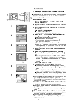 Page 24Multiple Functions
24
Creating a Personalized Picture Calendar
The Photo Printer can insert a picture and create a 1-month, 2-month or 
12-month personalized calendar. You can also change the colors of 
holidays or special days and dates.
≥Select the INPUT method.
1Select [Calendar] under [FUNCTION] on the MENU 
screen, and press 
A.
2Choose [1 month], [2 months] or [12 months], and press 
A.
3Select the beginning year and month for the calendar, 
and press 
A.
21 Buttons:
 Change the Date
43 Buttons:...