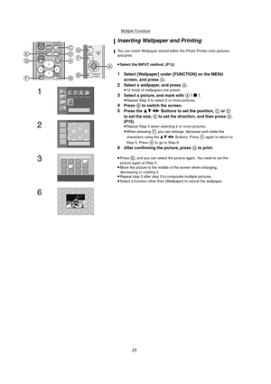 Page 25Multiple Functions
25
Inserting Wallpaper and Printing
You can insert Wallpaper stored within the Photo Printer onto pictures 
and print.
≥Select the INPUT method. (P13)
1Select [Wallpaper] under [FUNCTION] on the MENU 
screen, and press 
A.
2Select a wallpaper, and press A.
≥12 kinds of wallpapers are preset.
3Select a picture, and mark with A (●).
≥Repeat Step 3 to select 2 or more pictures.
4Press B to switch the screen.
5Press the 3421 Buttons to set the position, C or D 
to set the size, 
E to set...