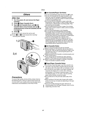 Page 44Others
44
Others
After Use
1Turn the power off, and remove the Paper 
Cassette.
2Close 1 (Paper Cassette Door).
3Open 2 (Ink Cassette Door), pull 3 (Ink 
Cassette Eject Lever) forward, pick up
 4 
(indented portion of the Ink Cassette) and lift 
it straight up.
4Close 2.
≥If you used a card, remove the card as well.
≥Leave
 1 and 2 closed except when inserting/
removing each cassette.
Precautions
To ensure high quality, precise printing, always observe 
the following points. Failure to observe these...