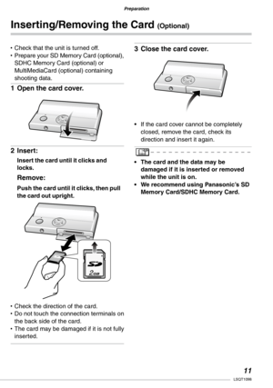 Page 11
Preparation
Preparation
11LSQT1098

Check that the unit is turned off.Prepare your SD Memory Card (optional), SDHC Memory Card (optional) or MultiMediaCard (optional) containing shooting data.
Open the card cover.
Insert:
Insert the card until it clicks and locks.
Remove:
Push the card until it clicks, then pull the card out upright.
Check the direction of the card.Do not touch the connection terminals on the back side of the card.The card may be damaged if it is not fully inserted.
••
1�
2�
••
•...