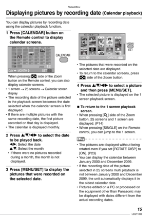 Page 15
Playback/Menu
1LSQT1098

Displaying pictures by recording date (Calendar playback)
You can display pictures by recording date using the calendar playback function.
Press [CALENDAR] button on 
the Remote control to display 
calendar screens.
When pressing [] side of the Zoom button on the Remote control, you can also display calender screens.1 screen → 25 screens → Calendar screen displayThe recording date of the picture selected in the playback screen becomes the date selected when the calendar...