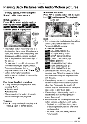 Page 17
Playback/Menu
1LSQT1098

To enjoy sound, connecting the 
Sound cable is necessary.
n Motion picturesPress w/q to select a picture with a 
motion picture icon [30fps       VGA]/[10fps       VGA]/ 
[30fps     QVGA]/[10fps     QVGA]/[15fps16:9H]/[30fps16:9L]/[10fps16:9L] and then press r to play back.
The motion picture recording time A is displayed on the screen. After playback starts, the motion picture recording time disappears and the elapsed playback time is displayed on the bottom right of the...