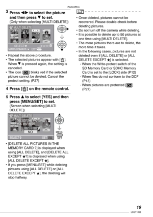 Page 19
Playback/Menu
1LSQT1098

Press w/q to select the picture 
and then press r to set.
(Only when selecting [MULTI DELETE])
Repeat the above procedure.The selected pictures appear with [A]. When r is pressed again, the setting is canceled.The icon [c] blinks red if the selected picture cannot be deleted. Cancel the protect setting. (P27)
Press [A] on the remote control.
Press e to select [YES] and then 
press [MENU/SET] to set.
(Screen when selecting [MULTI DELETE])
[DELETE ALL PICTURES IN THE MEMORY...