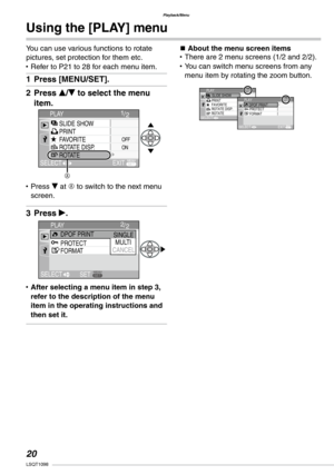 Page 20
Playback/Menu
0LSQT1098

Using the [PLAY] menu
You can use various functions to rotate pictures, set protection for them etc.Refer to P21 to 28 for each menu item.
Press [MENU/SET].
Press e/r to select the menu 
item.
Press r at A to switch to the next menu screen.
Press q.
After selecting a menu item in step 3, refer to the description of the menu item in the operating instructions and then set it.
•
1�
2�
•
3�
•
n About the menu screen itemsThere are 2 menu screens (1/2 and 2/2).You can switch...