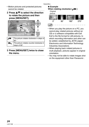 Page 24
Playback/Menu
LSQT1098

Motion pictures and protected pictures cannot be rotated.
Press e/r to select the direction 
to rotate the picture and then 
press [MENU/SET].
aThe picture rotates clockwise in steps of 90°.
bThe picture rotates counter-clockwise in steps of 90°.
Press [MENU/SET] twice to close 
the menu.
•
2�
3�
n ExampleWhen rotating clockwise (a)
When you play the picture on a PC, you cannot play rotated pictures without an OS or a software compatible with Exif. Exif is the file...