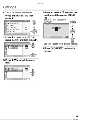 Page 29
Playback/Menu
LSQT1098

Settings
Change the settings if necessary.
Press [MENU/SET] and then 
press w.
Press r to select the [SETUP] 
menu icon [] and then press q.
Press e/r to select the menu 
item.
•
1�
2�
3�
Press q, press e/r to select the 
setting and then press [MENU/
SET].
See next page for more detailed settings.
Press [MENU/SET] to close the 
menu.
4�
•
5�
1/2PLAY
SELECT
SLIDE SHOW
FAVORITEROTATE DISP.ROTATE
PRINTONON
MENU 
SET 
MENUEXIT
MENU
1/1TV ASPECTLANGUAGE
SETUP
SELECTEXIT
ENG...