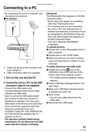 Page 31
Connecting to other equipment
1LSQT1098
Connecting to a PC
By connecting the unit to a computer, you can upload your pictures.To connect
A :  
Check the facing of the connector and push straight in.
B : USB connection cable (not supplied)
Turn on the unit and the PC.
Connect the unit to a PC via the USB 
connection cable B (not supplied).
Connect the USB cable to the corresponding terminals whose shape matches the USB cable.Insert or pull out the USB cable straight. (Do not force to insert the...