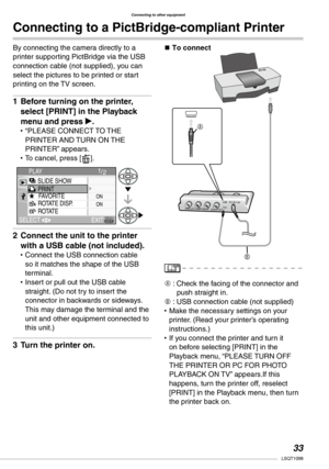 Page 33
Connecting to other equipment
LSQT1098

Connecting to a PictBridge-compliant Printer
By connecting the camera directly to a printer supporting PictBridge via the USB connection cable (not supplied), you can select the pictures to be printed or start printing on the TV screen.
Before turning on the printer, 
select [PRINT] in the Playback 
menu and press q.
“PLEASE CONNECT TO THE PRINTER AND TURN ON THE PRINTER” appears.To cancel, press [A].
Connect the unit to the printer 
with a USB cable...