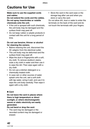 Page 40
Others
0LSQT1098

Others

Make sure to use the supplied cords and cables. Do not extend the cords and the cables.Do not spray insecticides or volatile chemicals onto the unit.If the unit is sprayed with such chemicals, the unit body may be damaged and the surface finish may peel off.Do not keep rubber or plastic products in contact with the unit for a long period of time.
Do not use benzine, thinner or alcohol for cleaning the camera.Before cleaning the unit, disconnect the AC adaptor from the...