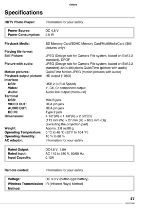 Page 41
Others
Others
1LSQT1098

Voltage: DC 3.0 V (button-type battery)
Wireless Transmission  
IR (Infrared Rays) Method
Method:
HDTV Photo Player:  Information for your safety
Specifications
Power Source:  DC 4.8 V
Power Consumption: 2.0 W
Playback Media: SD Memory Card/SDHC Memory Card/MultiMediaCard (Still pictures only)
Playing file format 
Still Picture:  
JPEG (Design rule for Camera File system, based on Exif 2.2 standard), DPOF
Picture with audio:  JPEG (Design rule for Camera File system, based...