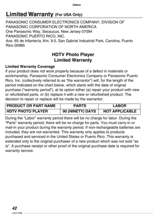 Page 42
Others
LSQT1098

Others

HDTV Photo Player
Limited Warranty
Limited Warranty Coverage
If your product does not work properly because of a defect in materials or 
workmanship, Panasonic Consumer Electronics Company or Panasonic Puerto  
Rico, Inc. (collectively referred to as “the warrantor”) will, for the length of the 
period indicated on the chart below, which starts with the date of original 
purchase (“warranty period”), at its option either (a) repair your product with new 
or refurbished...