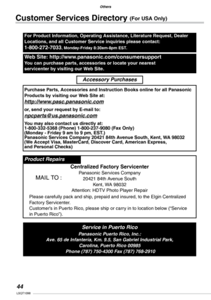 Page 44
Others
LSQT1098

Others
Others
140VQT0Y44
Customer Services Directory (For USA Only)
For Product Information, Operating Assistance, Literature Request, Dealer 
Locations, and all Customer Service inquiries please contact:
1-800-272-7033, Monday-Friday 8:30am-8pm EST.
Web Site: http://www.panasonic.com/consumersupport
You can purchase parts, accessories or locate your nearest 
servicenter by visiting our Web Site.
Accessory Purchases
Purchase Parts, Accessories and Instruction Books online for...