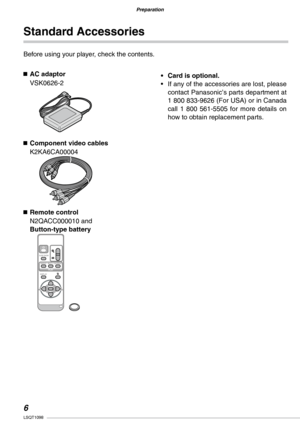 Page 6
Preparation
LSQT1098

Preparation

Standard Accessories
Before using your player, check the contents.
n AC adaptor
VSK0626-2
n  Component video cables
K2KA6CA00004
n  Remote control
N2QACC000010 and Button-type battery
DISPLAY
SINGLE MULTICALENDARSLIDESHOW
MENUSET
PLAY
Card is optional.
•  If any of the accessories are lost, please 
contact Panasonic’s parts department at 1 800 833-9626 (For USA) or in Canada call  1  800  561-5505  for  more  details  on how to obtain replacement parts.
• 