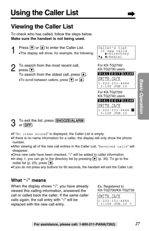 Page 2727
Basic Operation
For assistance, please call: 1-800-211-PANA(7262)
Using the Caller List
Viewing the Caller List
To check who has called, follow the steps below.
Make sure the handset is not being used.
1
Press Öor Ñto enter the Caller List.
•The display will show, for example, the following.
2
To search from the most recent call, 
press 
Ö.
To search from the oldest call, press 
Ñ.
•To scroll between callers, press Öor Ñ.
3
To exit the list, press (SNOOZE/ALARM)
or (OFF).
•If “No items stored” is...