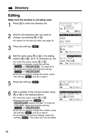 Page 36Editing
Make sure the handset is not being used.
1
Press áto enter the directory list.
2
Scroll to the directory item you want to
change, by pressing 
Öor Ñ.
•To search for the item by initial, see page 35.
3
Press the soft key ( ).
4
Edit the name using Öor Ñor the dialing
buttons 
((0)to (9)), up to 16 characters (p. 34).
•To move the cursor, press Üor á.
•To erase a character, press the soft key 
( ) or (HOLD/CLEAR). To erase all of 
the characters, press and hold the soft key
( ) or (HOLD/CLEAR).
•If...